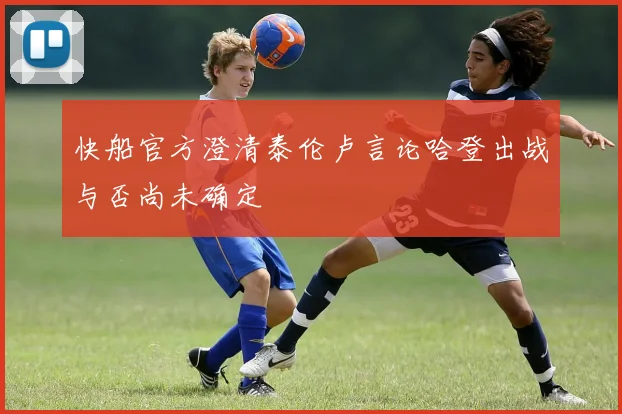 快船官方澄清泰伦卢言论哈登出战与否尚未确定