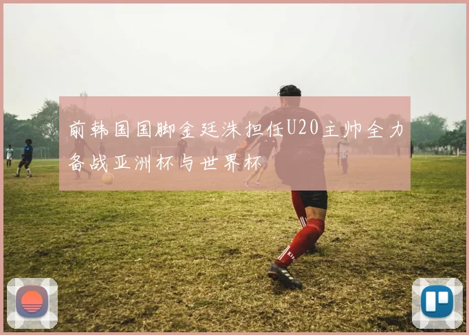 前韩国国脚金廷洙担任U20主帅全力备战亚洲杯与世界杯