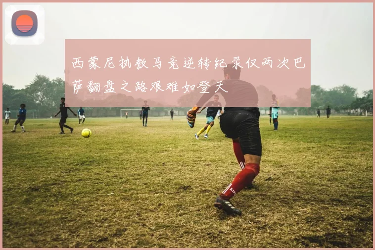 西蒙尼执教马竞逆转纪录仅两次巴萨翻盘之路艰难如登天
