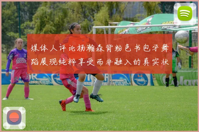 媒体人评论杨瀚森背粉色书包学舞蹈展现纯粹享受而非融入的真实状态