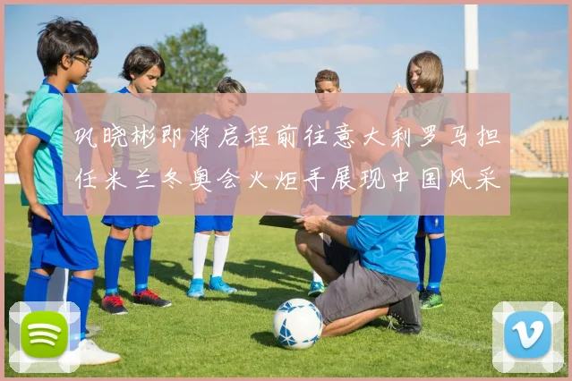 巩晓彬即将启程前往意大利罗马担任米兰冬奥会火炬手展现中国风采
