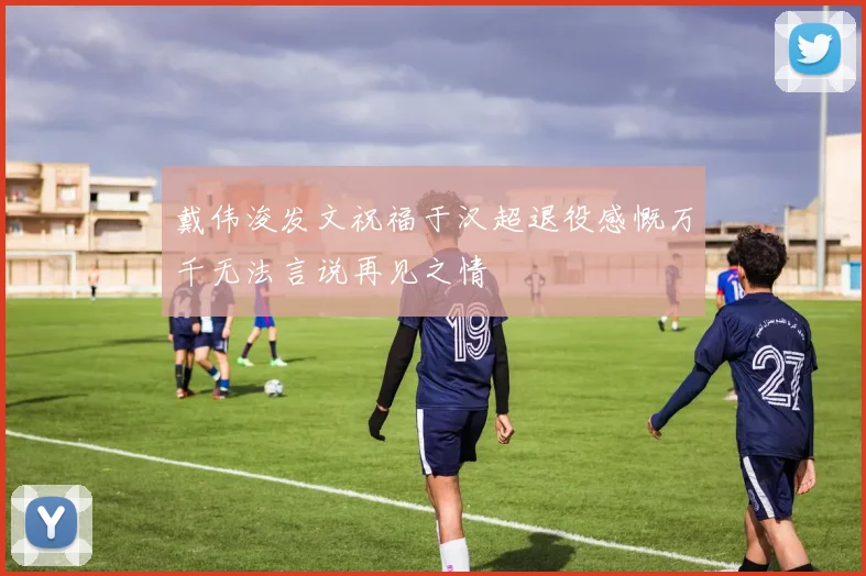 戴伟浚发文祝福于汉超退役感慨万千无法言说再见之情