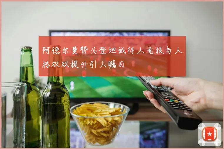 阿德尔曼赞戈登坦诚待人竞技与人格双双提升引人瞩目
