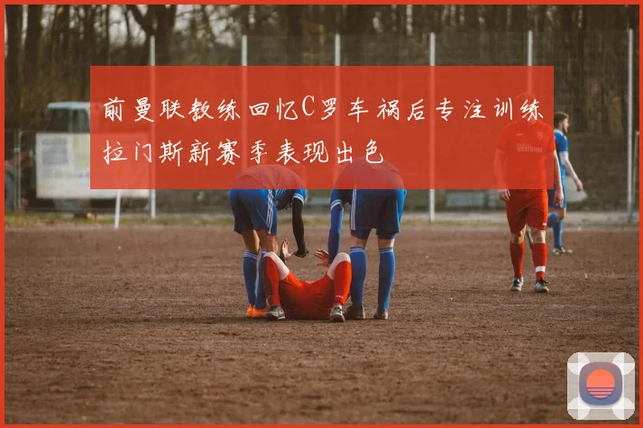 前曼联教练回忆C罗车祸后专注训练拉门斯新赛季表现出色