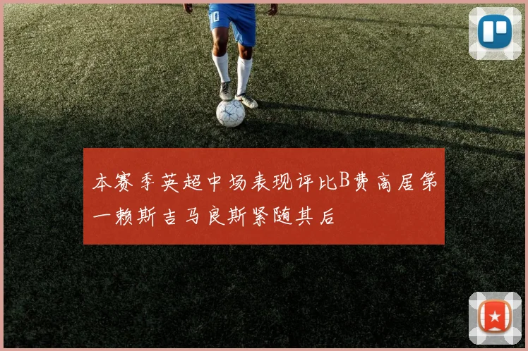 本赛季英超中场表现评比B费高居第一赖斯吉马良斯紧随其后