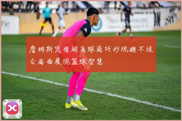詹姆斯凭借超高球商巧妙规避不适合局面展现篮球智慧