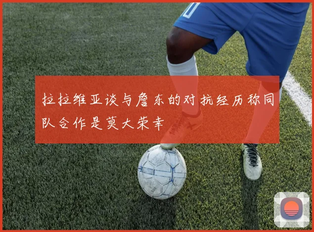 拉拉维亚谈与詹东的对抗经历称同队合作是莫大荣幸
