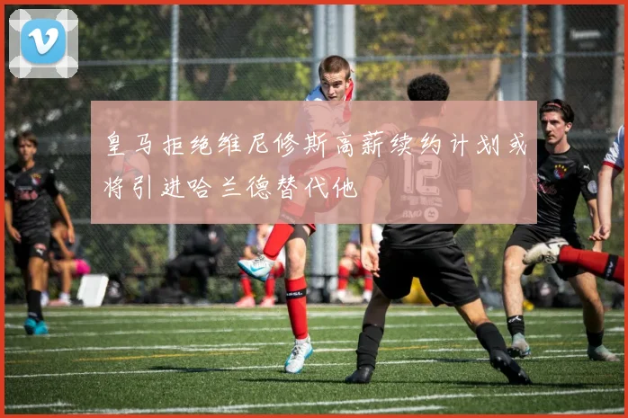 皇马拒绝维尼修斯高薪续约计划或将引进哈兰德替代他