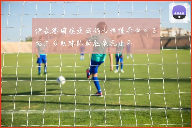 伊森赛前接受妈妈心理辅导命中五记三分助球队获胜表现出色
