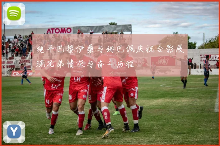 绝平巴黎伊桑与姆巴佩庆祝合影展现兄弟情深与奋斗历程