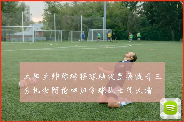 太阳主帅称转移球助攻显著提升三分机会阿伦回归令球队士气大增