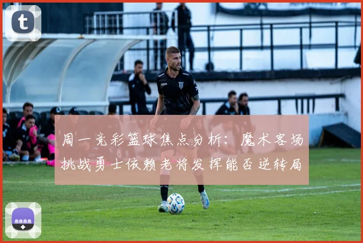 周一竞彩篮球焦点分析：魔术客场挑战勇士依赖老将发挥能否逆转局势