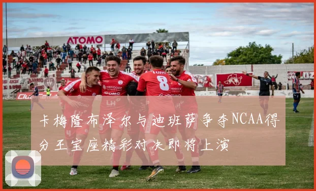 卡梅隆布泽尔与迪班萨争夺NCAA得分王宝座精彩对决即将上演