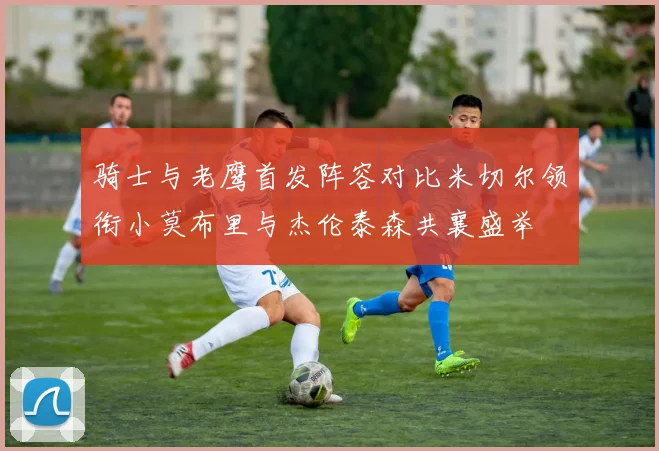 骑士与老鹰首发阵容对比米切尔领衔小莫布里与杰伦泰森共襄盛举
