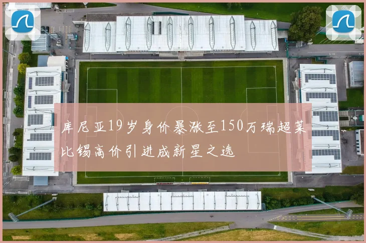 库尼亚19岁身价暴涨至150万瑞超莱比锡高价引进成新星之选