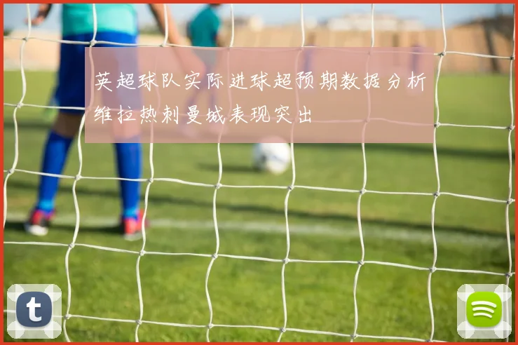英超球队实际进球超预期数据分析维拉热刺曼城表现突出