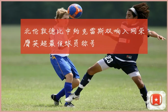 北伦敦德比中约克雷斯双响入网荣膺英超最佳球员称号