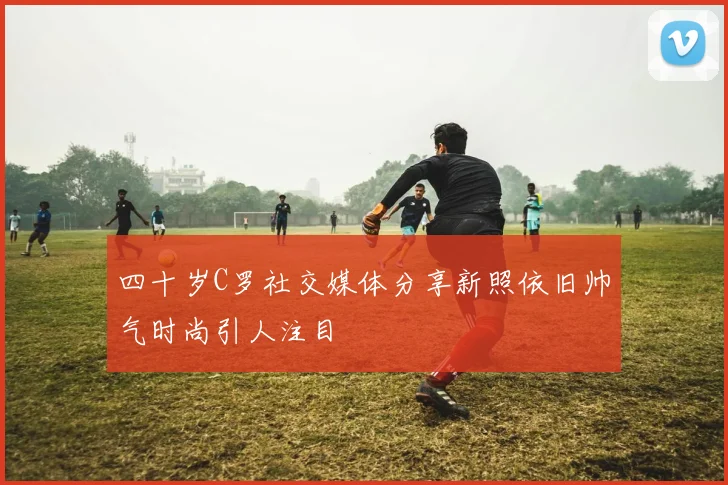 四十岁C罗社交媒体分享新照依旧帅气时尚引人注目