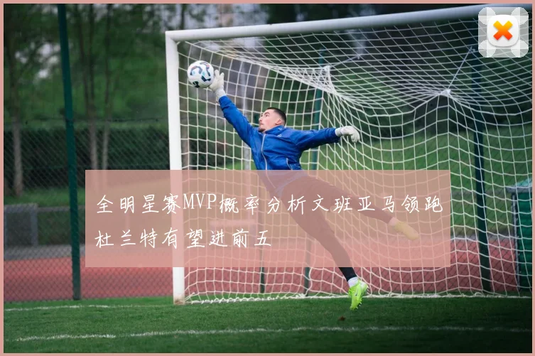 全明星赛MVP概率分析文班亚马领跑杜兰特有望进前五