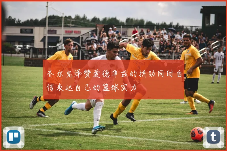 齐尔克泽赞爱德华兹的拼劲同时自信表达自己的篮球实力