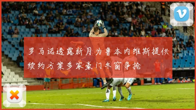 罗马诺透露新月为鲁本内维斯提供续约方案多家豪门冬窗争抢