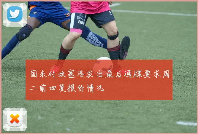 国米对坎塞洛发出最后通牒要求周二前回复报价情况