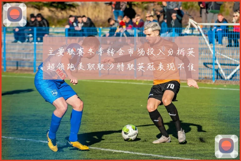 主要联赛冬季转会市场投入分析英超领跑美职联沙特联英冠表现不佳