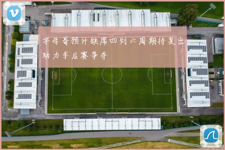 字母哥预计缺席四到六周期待复出助力季后赛争夺