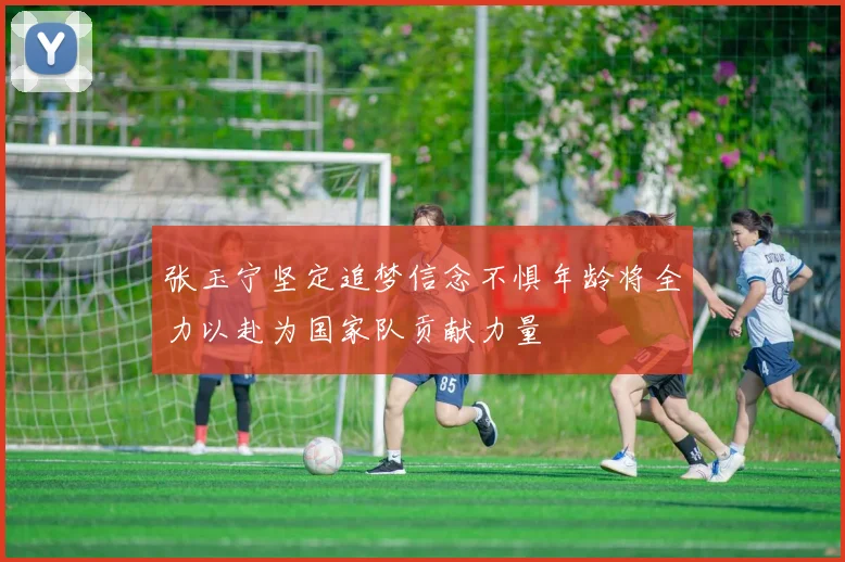 张玉宁坚定追梦信念不惧年龄将全力以赴为国家队贡献力量