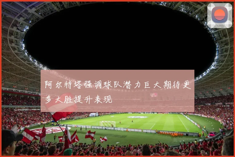 阿尔特塔强调球队潜力巨大期待更多大胜提升表现