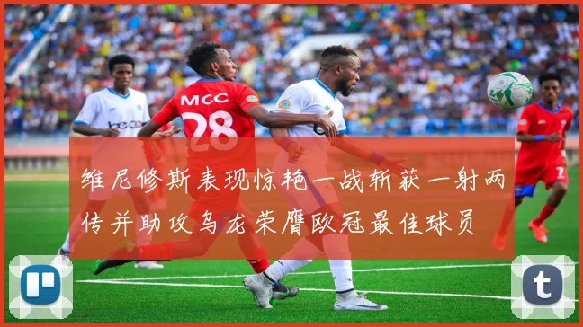 维尼修斯表现惊艳一战斩获一射两传并助攻乌龙荣膺欧冠最佳球员