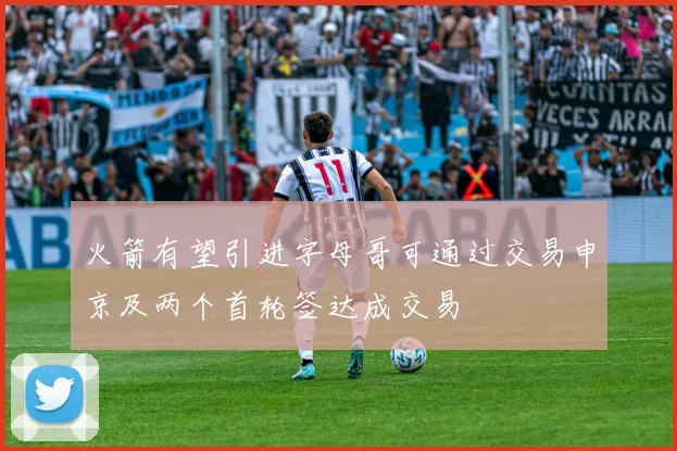 火箭有望引进字母哥可通过交易申京及两个首轮签达成交易