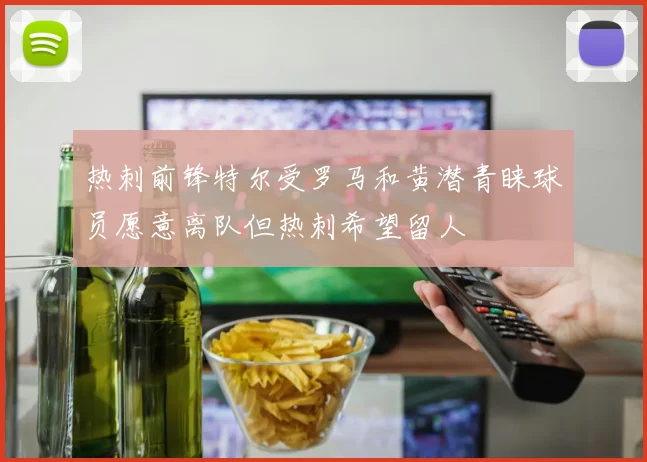 热刺前锋特尔受罗马和黄潜青睐球员愿意离队但热刺希望留人