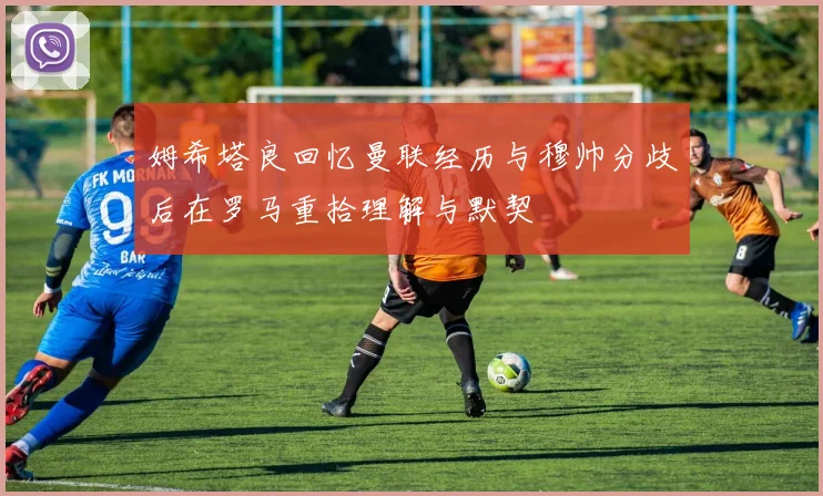 姆希塔良回忆曼联经历与穆帅分歧后在罗马重拾理解与默契