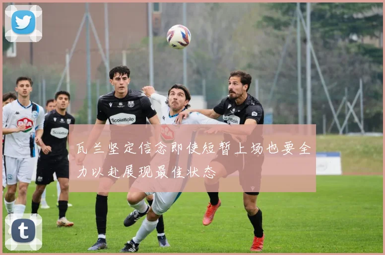 瓦兰坚定信念即使短暂上场也要全力以赴展现最佳状态