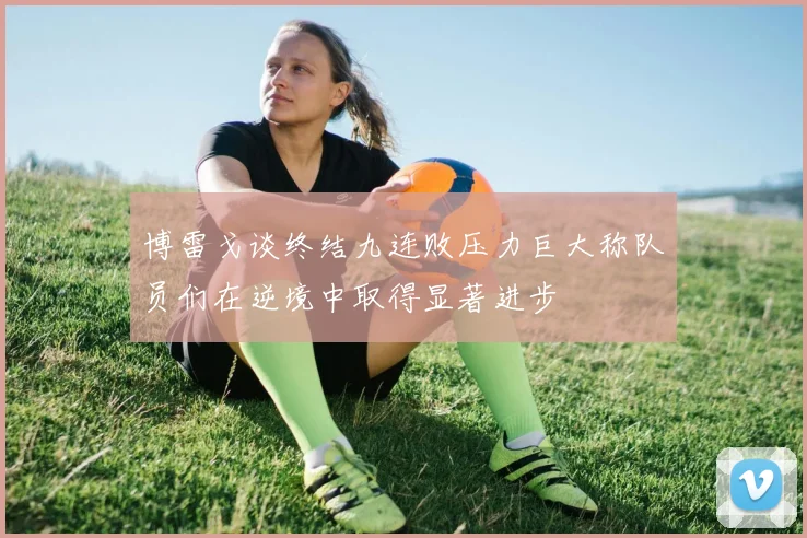 博雷戈谈终结九连败压力巨大称队员们在逆境中取得显著进步