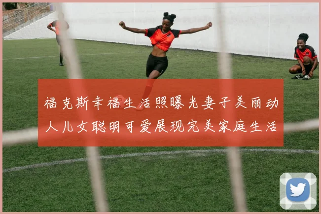 福克斯幸福生活照曝光妻子美丽动人儿女聪明可爱展现完美家庭生活