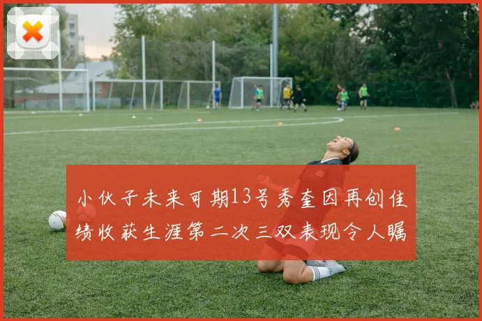 小伙子未来可期13号秀奎因再创佳绩收获生涯第二次三双表现令人瞩目