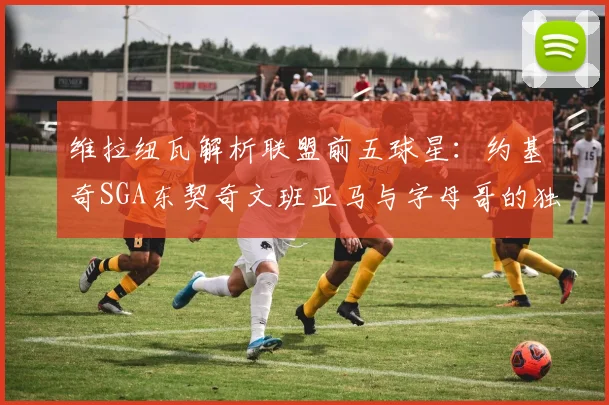 维拉纽瓦解析联盟前五球星：约基奇SGA东契奇文班亚马与字母哥的独特魅力