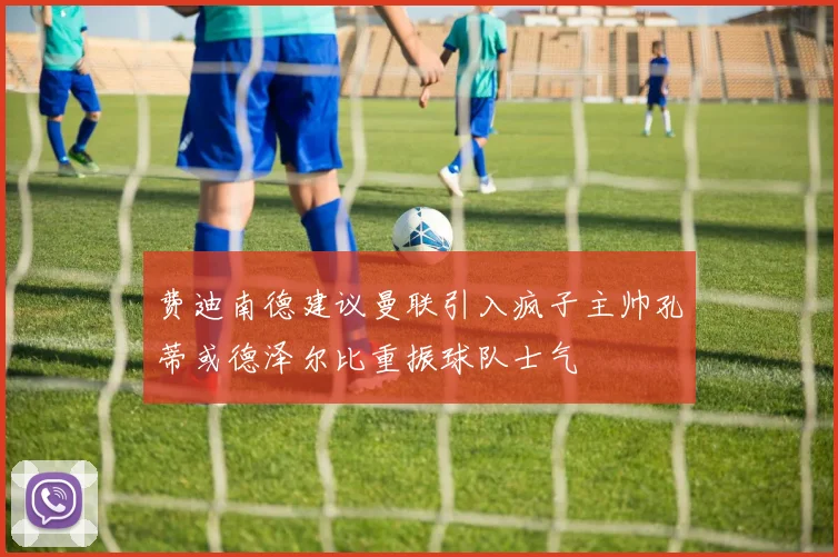 费迪南德建议曼联引入疯子主帅孔蒂或德泽尔比重振球队士气