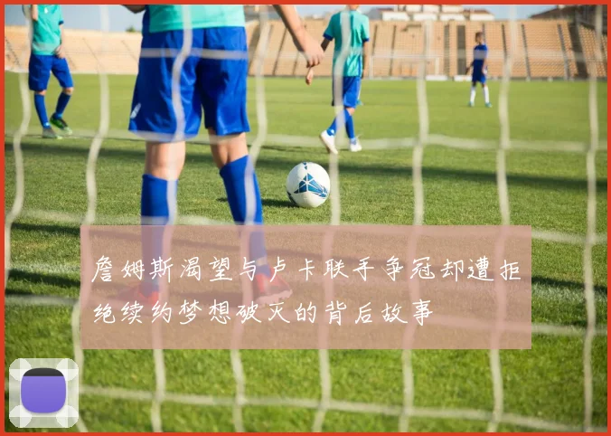 詹姆斯渴望与卢卡联手争冠却遭拒绝续约梦想破灭的背后故事