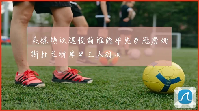 美媒热议退役前谁能率先夺冠詹姆斯杜兰特库里三人对决