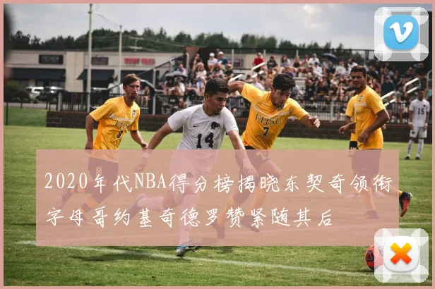 2020年代NBA得分榜揭晓东契奇领衔字母哥约基奇德罗赞紧随其后